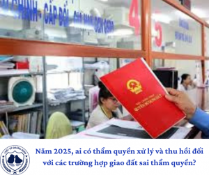 Năm 2025, ai có thẩm quyền xử lý và thu hồi đối với các trường hợp giao đất sai thẩm quyền?