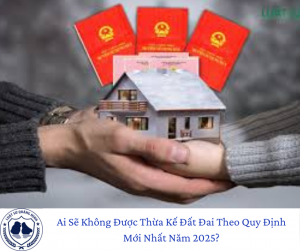 Ai Sẽ Không Được Thừa Kế Đất Đai Theo Quy Định Mới Nhất Năm 2025?